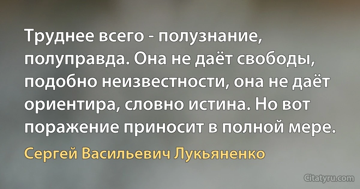 Труднее всего - полузнание, полуправда. Она не даёт свободы, подобно неизвестности, она не даёт ориентира, словно истина. Но вот поражение приносит в полной мере. (Сергей Васильевич Лукьяненко)