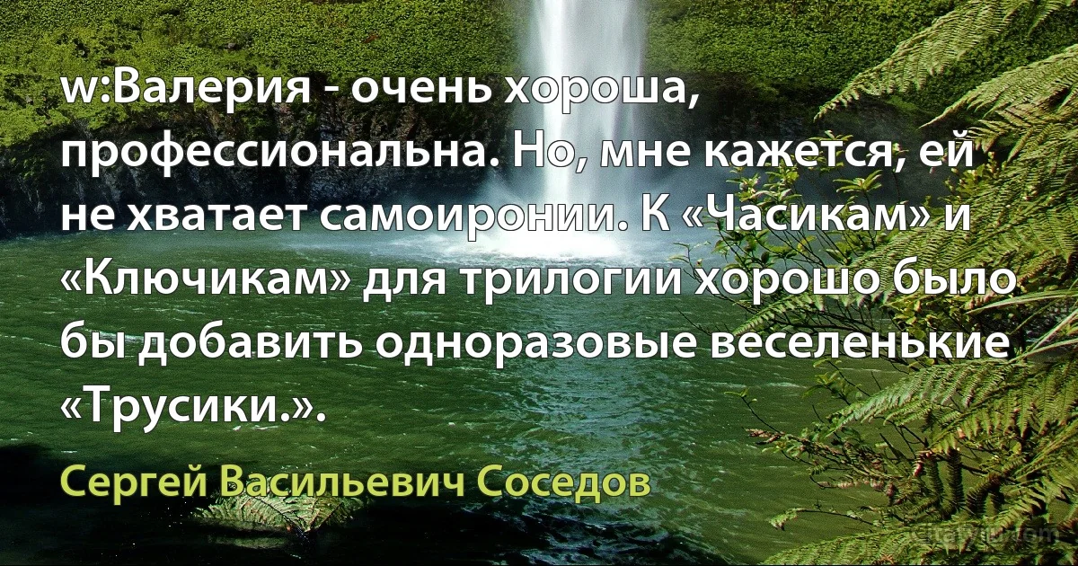 w:Валерия - очень хороша, профессиональна. Но, мне кажется, ей не хватает самоиронии. К «Часикам» и «Ключикам» для трилогии хорошо было бы добавить одноразовые веселенькие «Трусики.». (Сергей Васильевич Соседов)