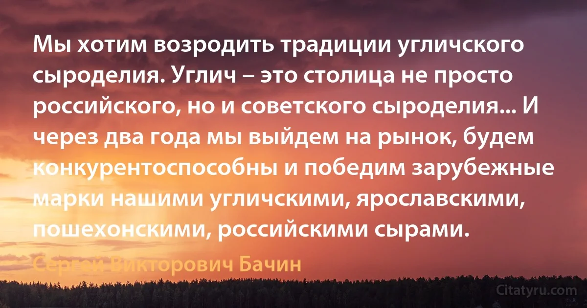 Мы хотим возродить традиции угличского сыроделия. Углич – это столица не просто российского, но и советского сыроделия... И через два года мы выйдем на рынок, будем конкурентоспособны и победим зарубежные марки нашими угличскими, ярославскими, пошехонскими, российскими сырами. (Сергей Викторович Бачин)