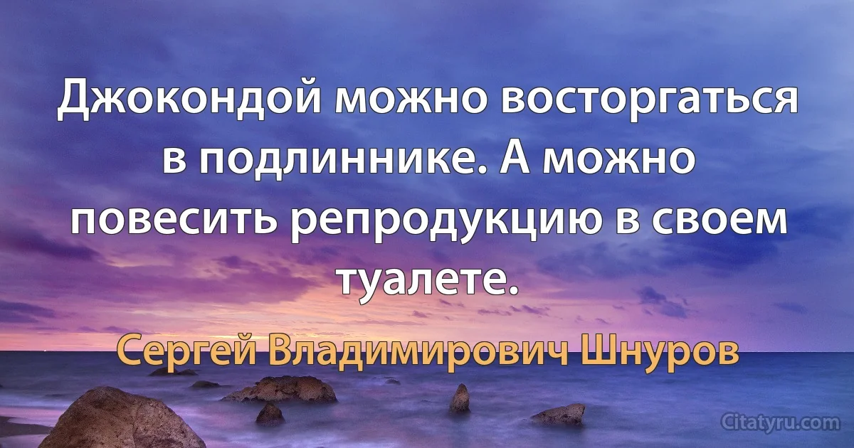 Джокондой можно восторгаться в подлиннике. А можно повесить репродукцию в своем туалете. (Сергей Владимирович Шнуров)