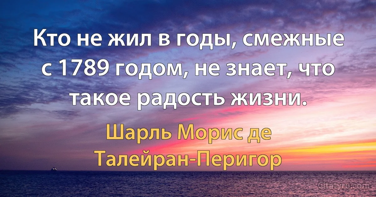 Кто не жил в годы, смежные с 1789 годом, не знает, что такое радость жизни. (Шарль Морис де Талейран-Перигор)