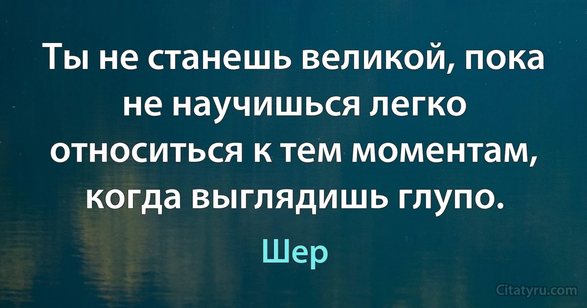 Ты не станешь великой, пока не научишься легко относиться к тем моментам, когда выглядишь глупо. (Шер)