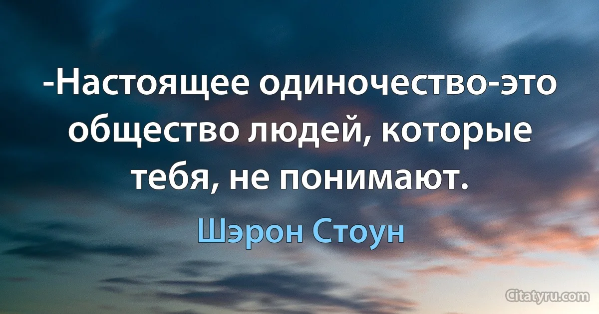 -Настоящее одиночество-это общество людей, которые тебя, не понимают. (Шэрон Стоун)