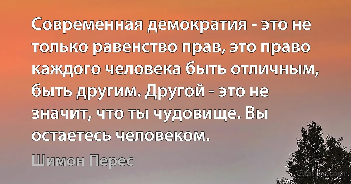 Современная демократия - это не только равенство прав, это право каждого человека быть отличным, быть другим. Другой - это не значит, что ты чудовище. Вы остаетесь человеком. (Шимон Перес)