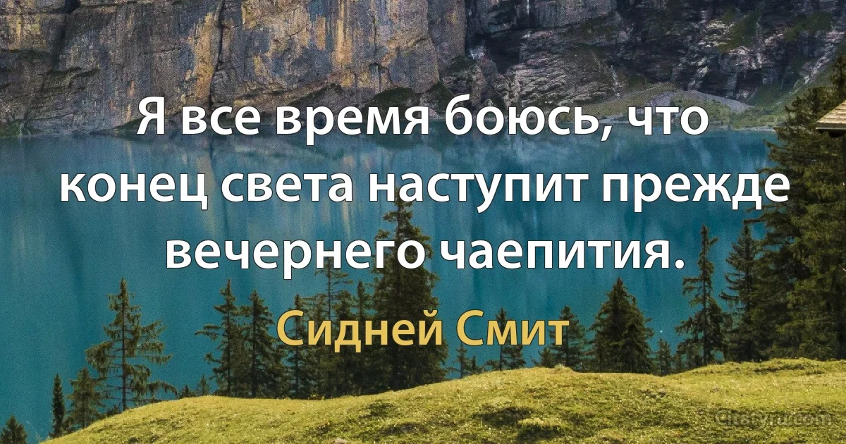 Я все время боюсь, что конец света наступит прежде вечернего чаепития. (Сидней Смит)