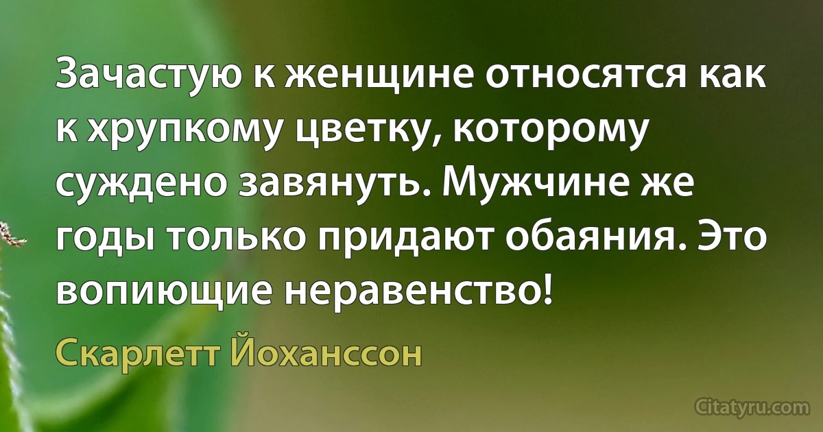 Зачастую к женщине относятся как к хрупкому цветку, которому суждено завянуть. Мужчине же годы только придают обаяния. Это вопиющие неравенство! (Скарлетт Йоханссон)