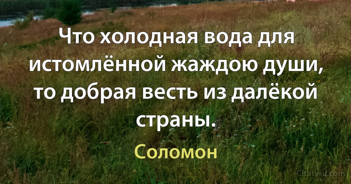 Что холодная вода для истомлённой жаждою души, то добрая весть из далёкой страны. (Соломон)