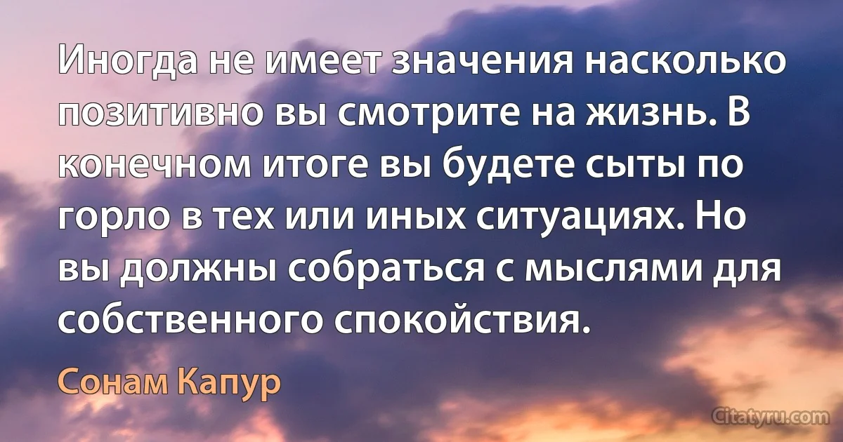 Иногда не имеет значения насколько позитивно вы смотрите на жизнь. В конечном итоге вы будете сыты по горло в тех или иных ситуациях. Но вы должны собраться с мыслями для собственного спокойствия. (Сонам Капур)