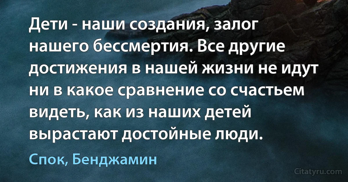 Дети - наши создания, залог нашего бессмертия. Все другие достижения в нашей жизни не идут ни в какое сравнение со счастьем видеть, как из наших детей вырастают достойные люди. (Спок, Бенджамин)