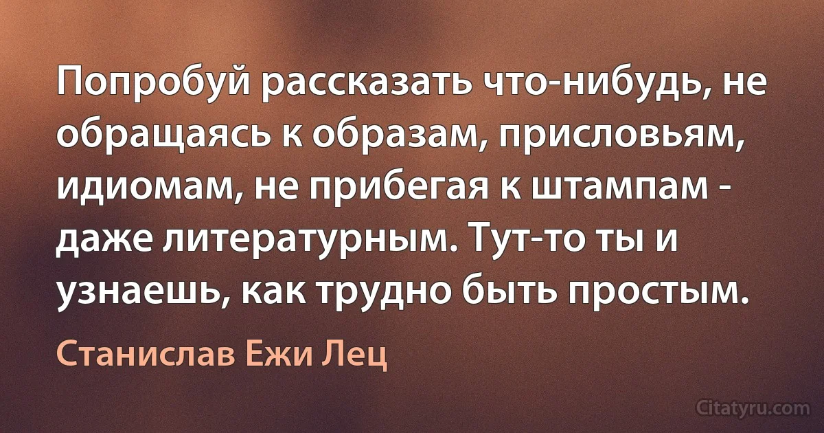 Попробуй рассказать что-нибудь, не обращаясь к образам, присловьям, идиомам, не прибегая к штампам - даже литературным. Тут-то ты и узнаешь, как трудно быть простым. (Станислав Ежи Лец)