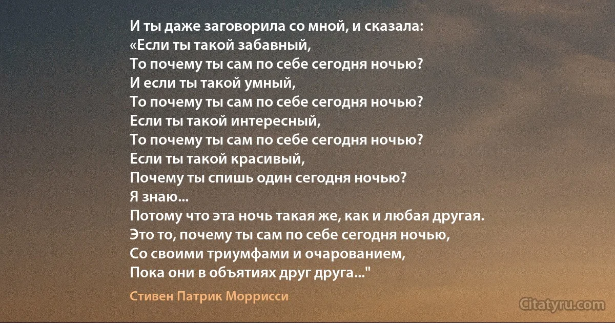 И ты даже заговорила со мной, и сказала:
«Если ты такой забавный,
То почему ты сам по себе сегодня ночью?
И если ты такой умный,
То почему ты сам по себе сегодня ночью?
Если ты такой интересный,
То почему ты сам по себе сегодня ночью?
Если ты такой красивый,
Почему ты спишь один сегодня ночью?
Я знаю...
Потому что эта ночь такая же, как и любая другая.
Это то, почему ты сам по себе сегодня ночью,
Со своими триумфами и очарованием,
Пока они в объятиях друг друга..." (Стивен Патрик Моррисси)