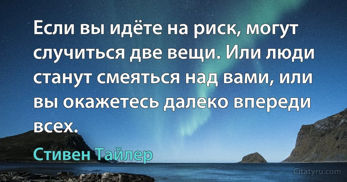 Если вы идёте на риск, могут случиться две вещи. Или люди станут смеяться над вами, или вы окажетесь далеко впереди всех. (Стивен Тайлер)