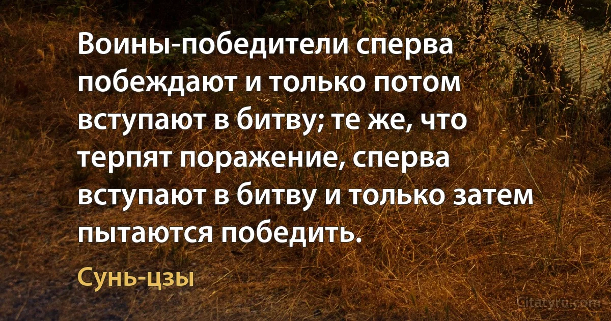 Воины-победители сперва побеждают и только потом вступают в битву; те же, что терпят поражение, сперва вступают в битву и только затем пытаются победить. (Сунь-цзы)