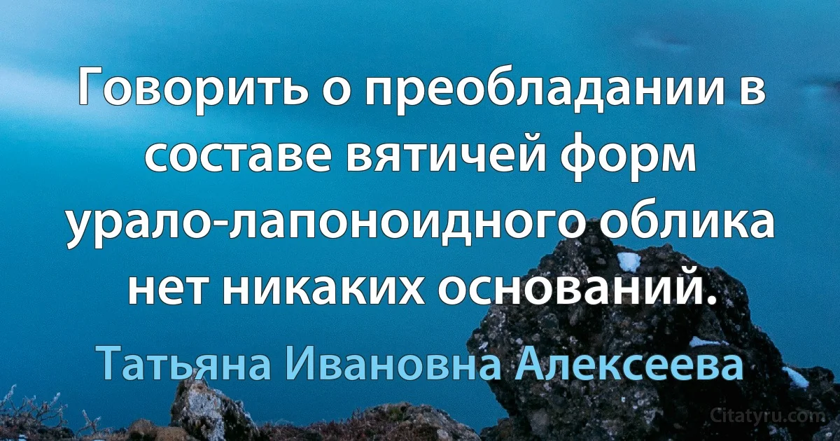 Говорить о преобладании в составе вятичей форм урало-лапоноидного облика нет никаких оснований. (Татьяна Ивановна Алексеева)