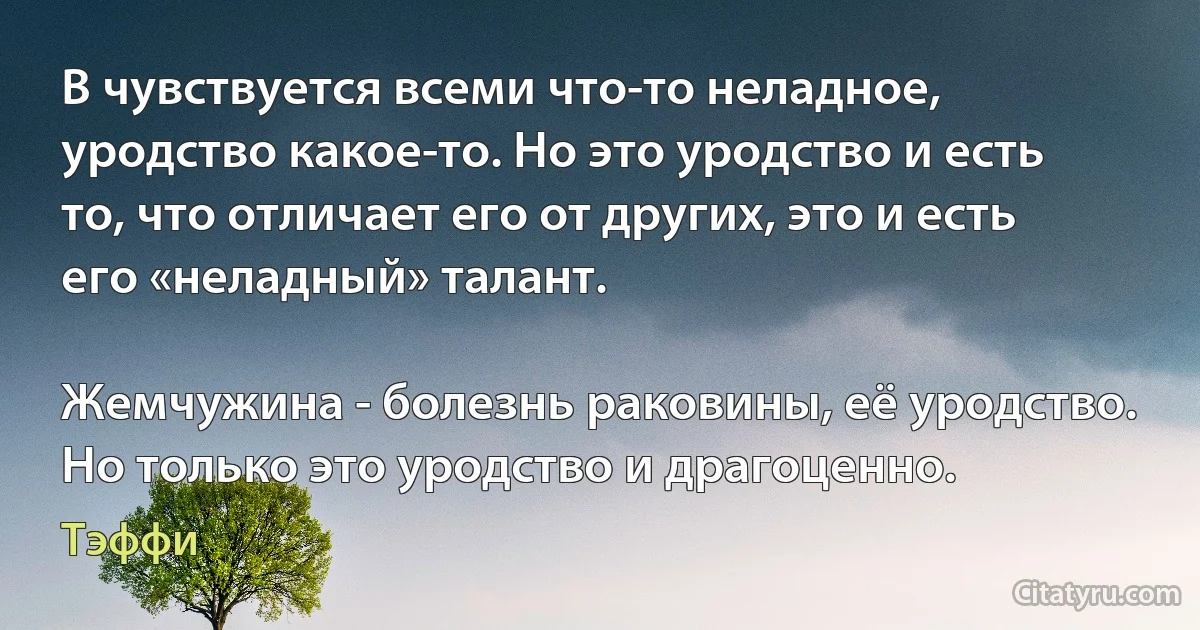 В чувствуется всеми что-то неладное, уродство какое-то. Но это уродство и есть то, что отличает его от других, это и есть его «неладный» талант.

Жемчужина - болезнь раковины, её уродство. Но только это уродство и драгоценно. (Тэффи)