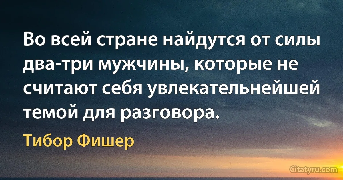 Во всей стране найдутся от силы два-три мужчины, которые не считают себя увлекательнейшей темой для разговора. (Тибор Фишер)