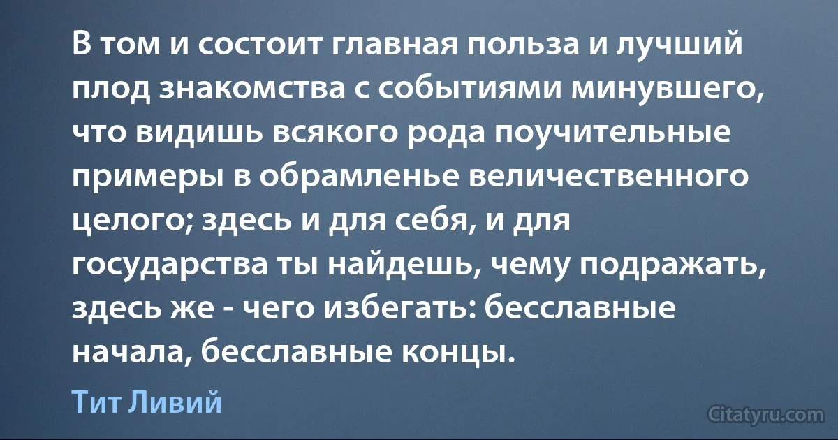 В том и состоит главная польза и лучший плод знакомства с событиями минувшего, что видишь всякого рода поучительные примеры в обрамленье величественного целого; здесь и для себя, и для государства ты найдешь, чему подражать, здесь же - чего избегать: бесславные начала, бесславные концы. (Тит Ливий)