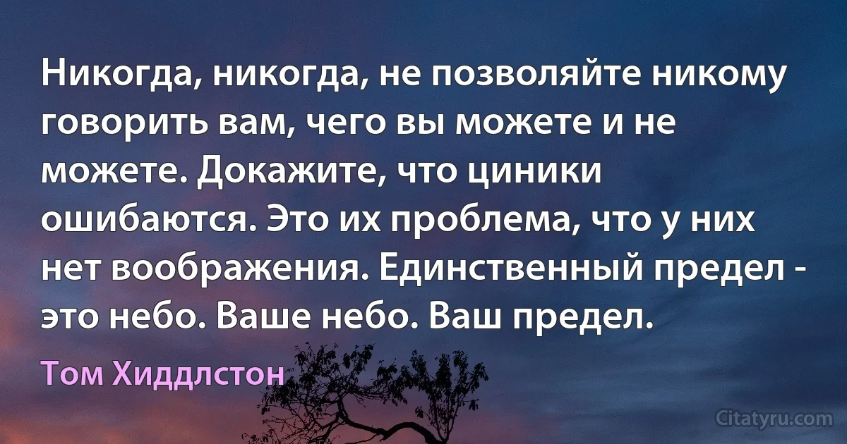 Никогда, никогда, не позволяйте никому говорить вам, чего вы можете и не можете. Докажите, что циники ошибаются. Это их проблема, что у них нет воображения. Единственный предел - это небо. Ваше небо. Ваш предел. (Том Хиддлстон)