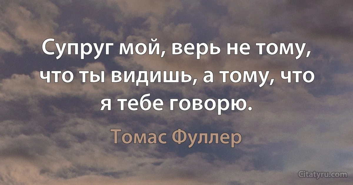 Супруг мой, верь не тому, что ты видишь, а тому, что я тебе говорю. (Томас Фуллер)