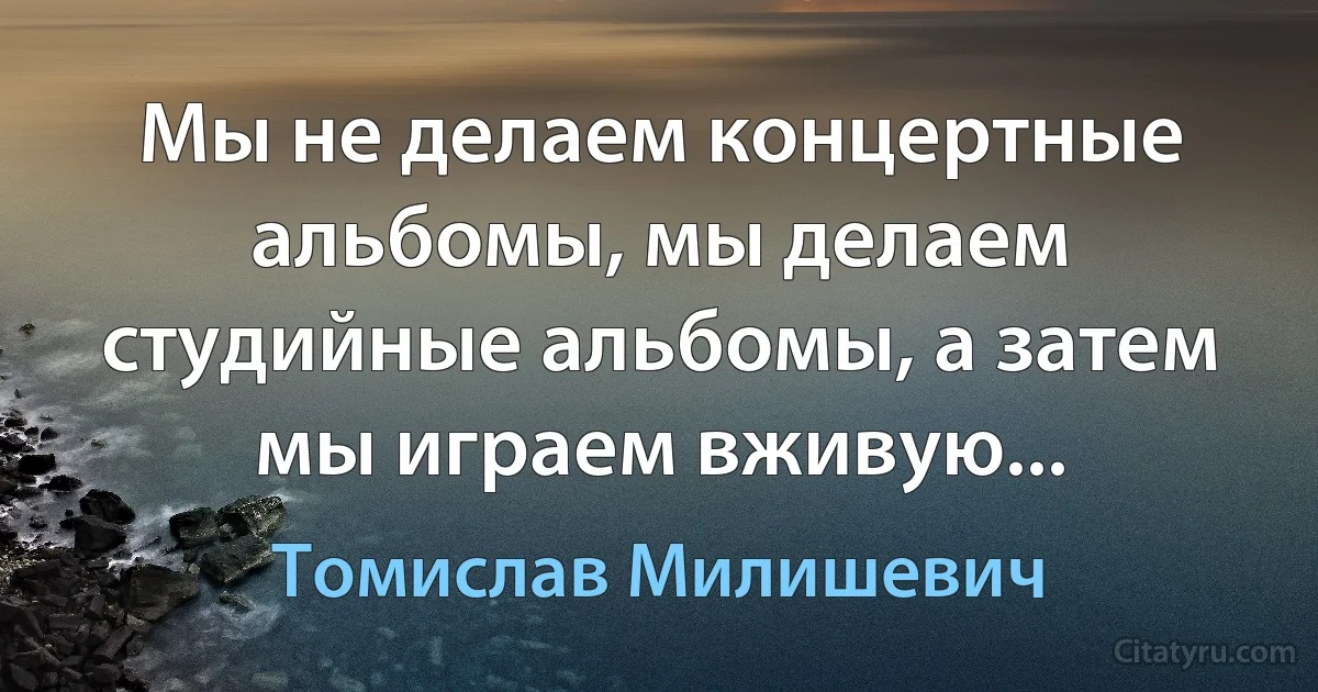 Мы не делаем концертные альбомы, мы делаем студийные альбомы, а затем мы играем вживую... (Томислав Милишевич)