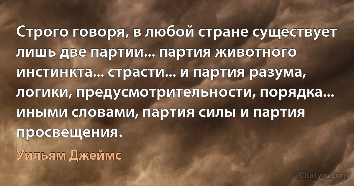 Строго говоря, в любой стране существует лишь две партии... партия животного инстинкта... страсти... и партия разума, логики, предусмотрительности, порядка... иными словами, партия силы и партия просвещения. (Уильям Джеймс)