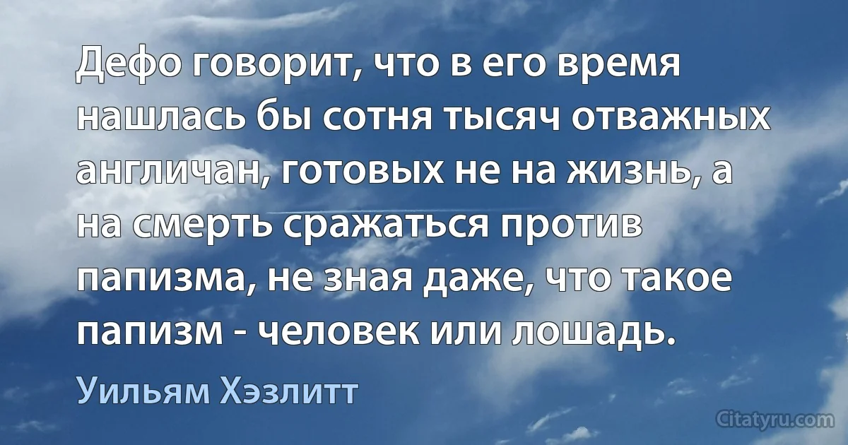 Дефо говорит, что в его время нашлась бы сотня тысяч отважных англичан, готовых не на жизнь, а на смерть сражаться против папизма, не зная даже, что такое папизм - человек или лошадь. (Уильям Хэзлитт)