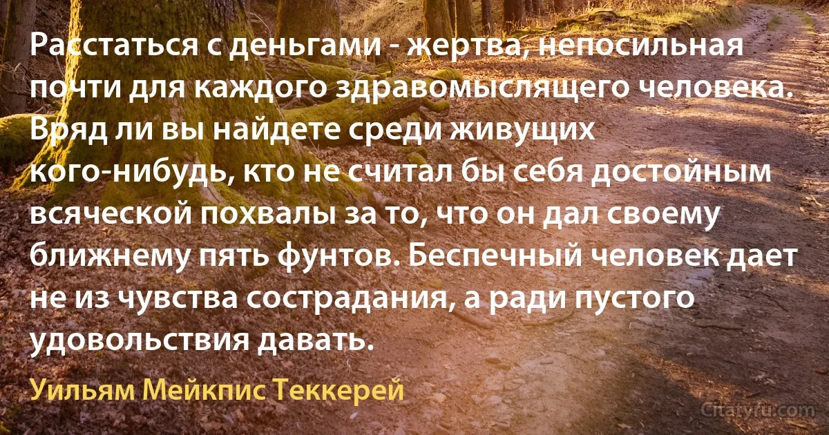 Расстаться с деньгами - жертва, непосильная почти для каждого здравомыслящего человека. Вряд ли вы найдете среди живущих кого-нибудь, кто не считал бы себя достойным всяческой похвалы за то, что он дал своему ближнему пять фунтов. Беспечный человек дает не из чувства сострадания, а ради пустого удовольствия давать. (Уильям Мейкпис Теккерей)