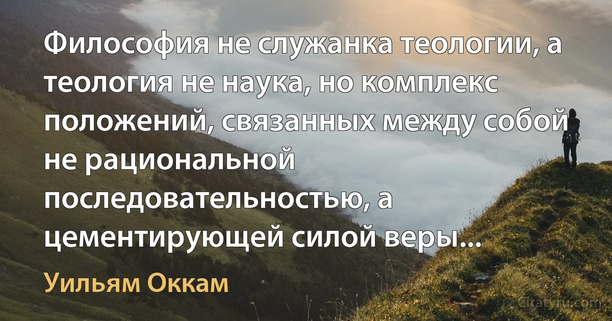 Философия не служанка теологии, а теология не наука, но комплекс положений, связанных между собой не рациональной последовательностью, а цементирующей силой веры... (Уильям Оккам)