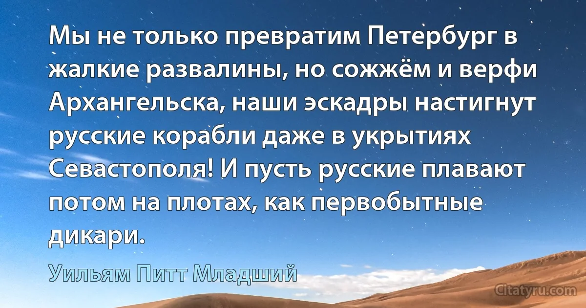 Мы не только превратим Петербург в жалкие развалины, но сожжём и верфи Архангельска, наши эскадры настигнут русские корабли даже в укрытиях Севастополя! И пусть русские плавают потом на плотах, как первобытные дикари. (Уильям Питт Младший)