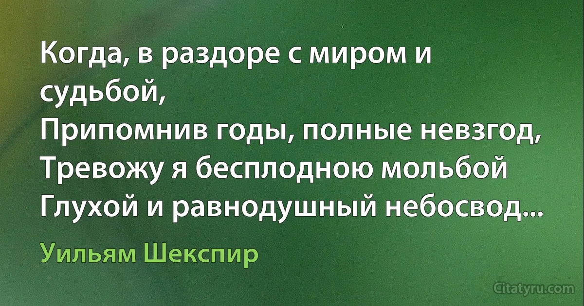 Когда, в раздоре с миром и судьбой,
Припомнив годы, полные невзгод,
Тревожу я бесплодною мольбой
Глухой и равнодушный небосвод... (Уильям Шекспир)