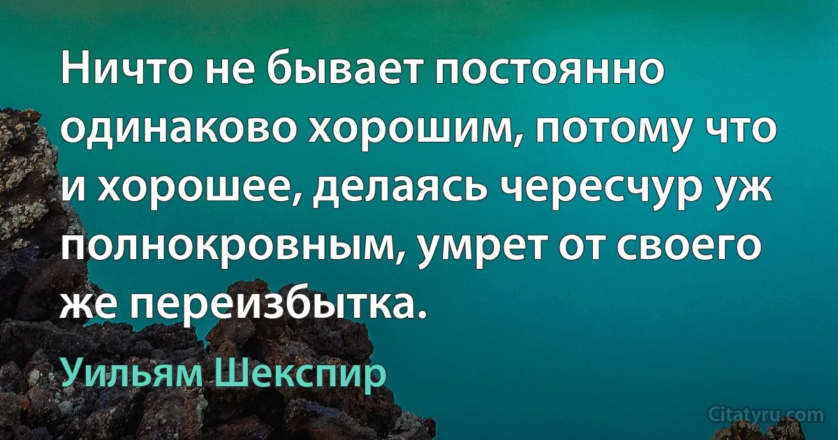 Ничто не бывает постоянно одинаково хорошим, потому что и хорошее, делаясь чересчур уж полнокровным, умрет от своего же переизбытка. (Уильям Шекспир)