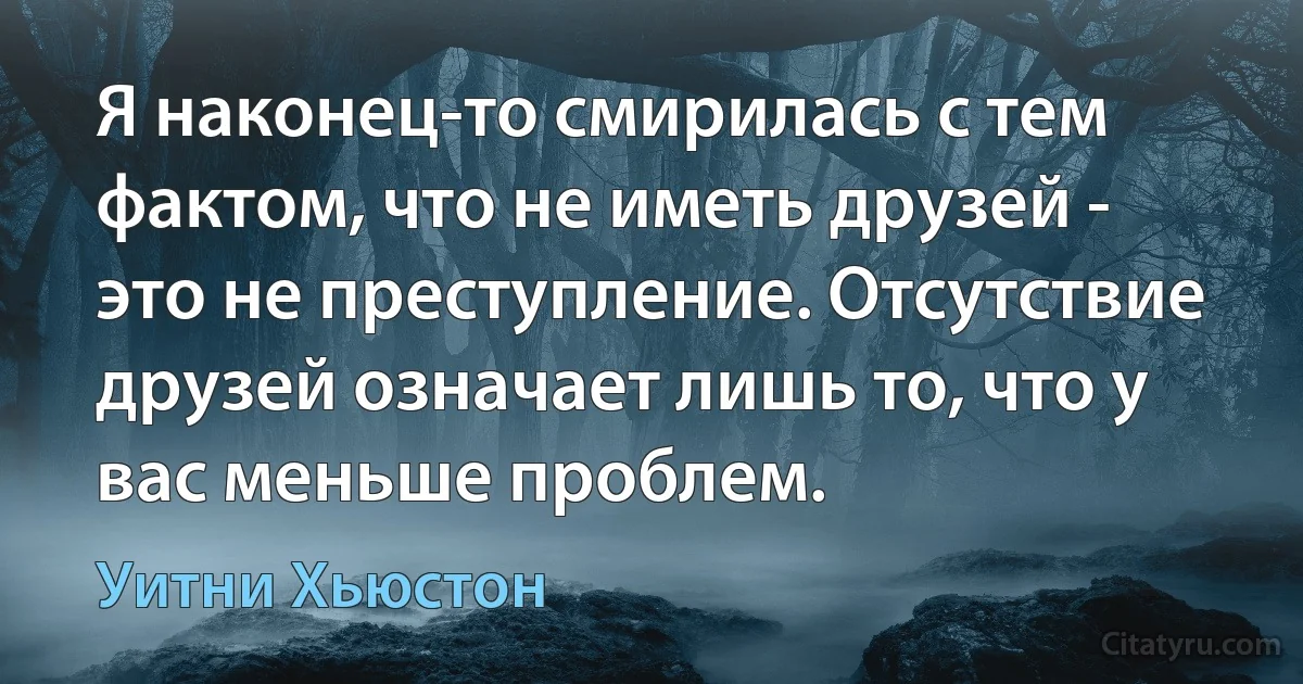 Я наконец-то смирилась с тем фактом, что не иметь друзей - это не преступление. Отсутствие друзей означает лишь то, что у вас меньше проблем. (Уитни Хьюстон)