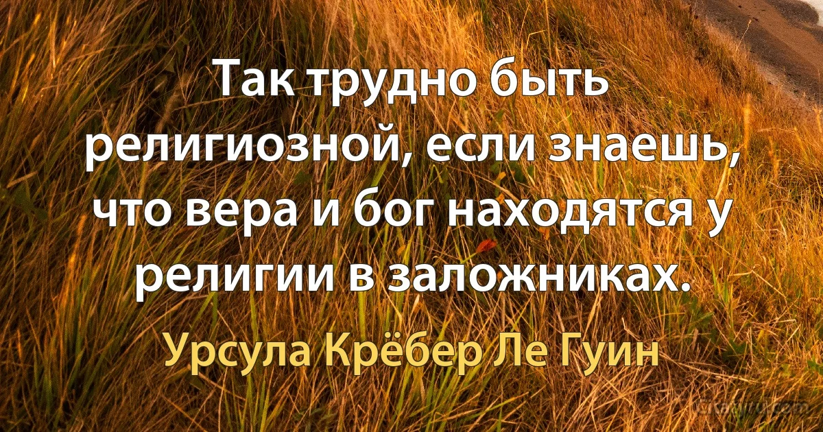 Так трудно быть религиозной, если знаешь, что вера и бог находятся у религии в заложниках. (Урсула Крёбер Ле Гуин)