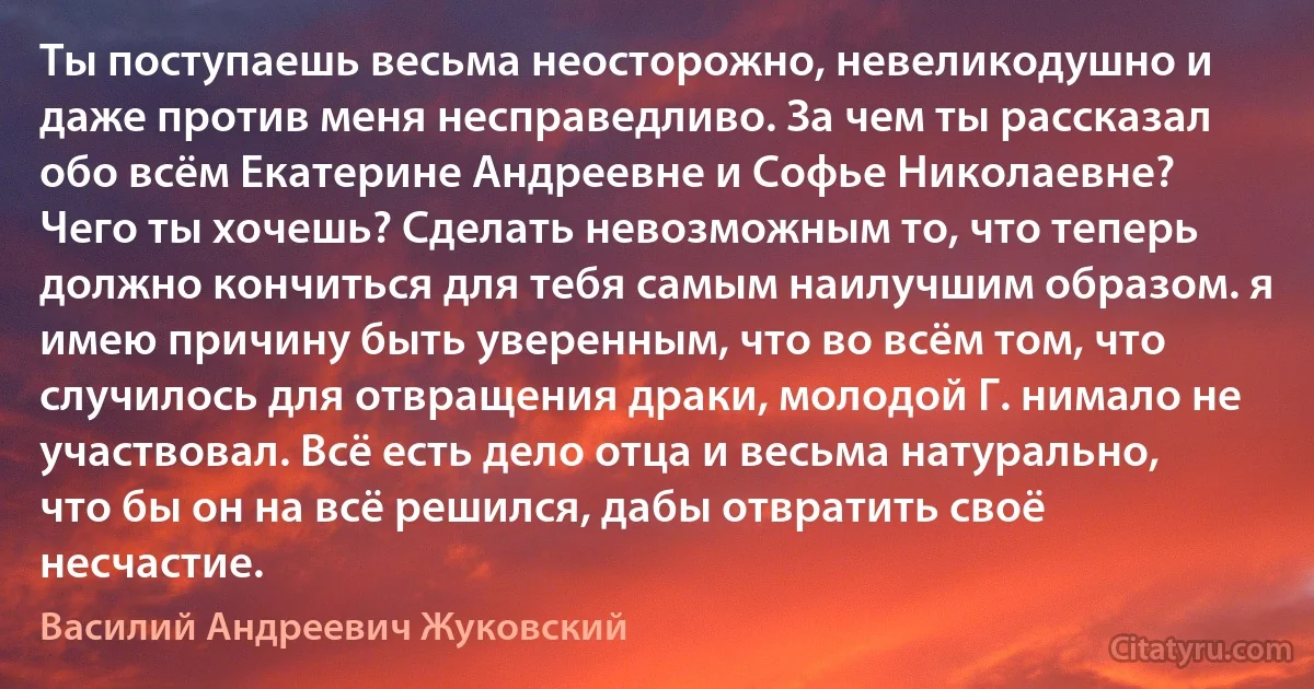 Ты поступаешь весьма неосторожно, невеликодушно и даже против меня несправедливо. За чем ты рассказал обо всём Екатерине Андреевне и Софье Николаевне? Чего ты хочешь? Сделать невозможным то, что теперь должно кончиться для тебя самым наилучшим образом. я имею причину быть уверенным, что во всём том, что случилось для отвращения драки, молодой Г. нимало не участвовал. Всё есть дело отца и весьма натурально, что бы он на всё решился, дабы отвратить своё несчастие. (Василий Андреевич Жуковский)