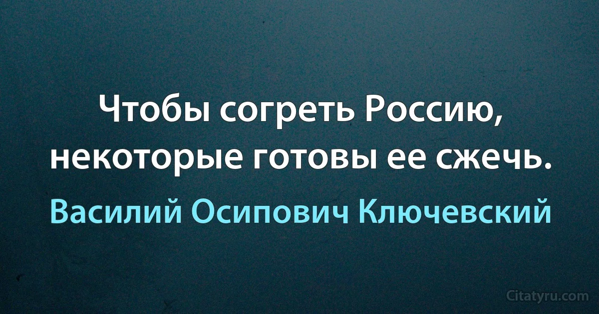 Чтобы согреть Россию, некоторые готовы ее сжечь. (Василий Осипович Ключевский)