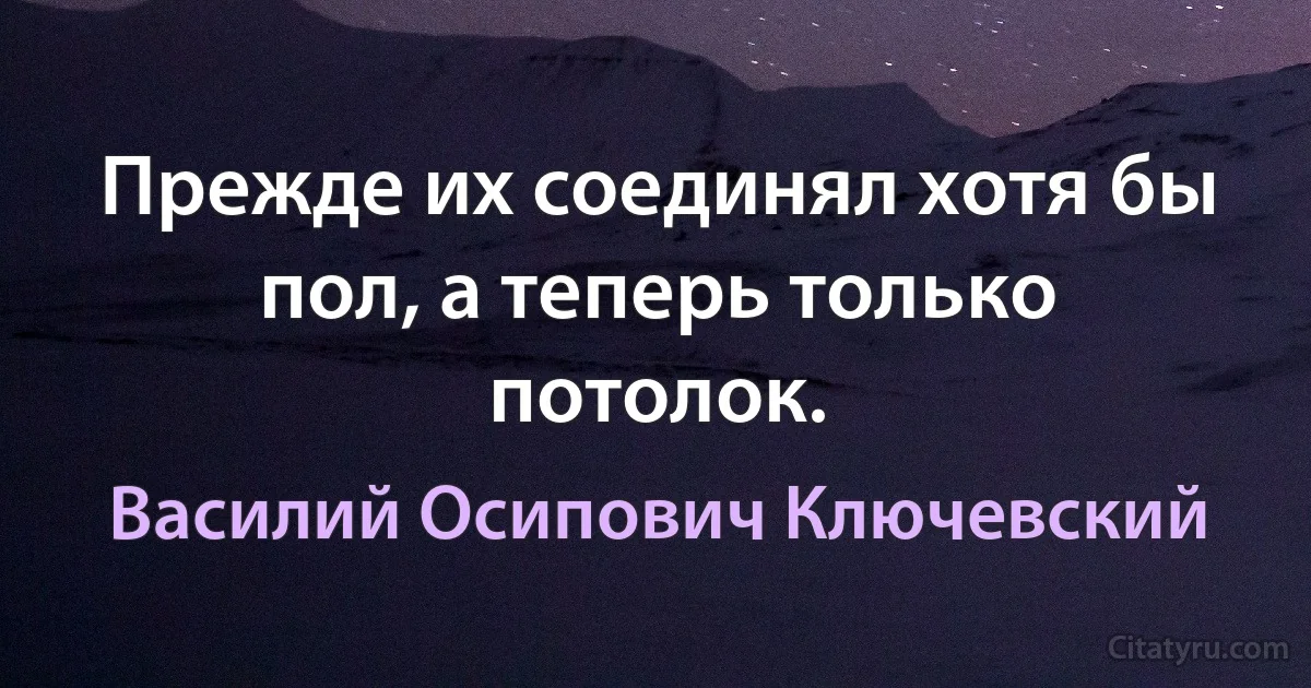 Прежде их соединял хотя бы пол, а теперь только потолок. (Василий Осипович Ключевский)