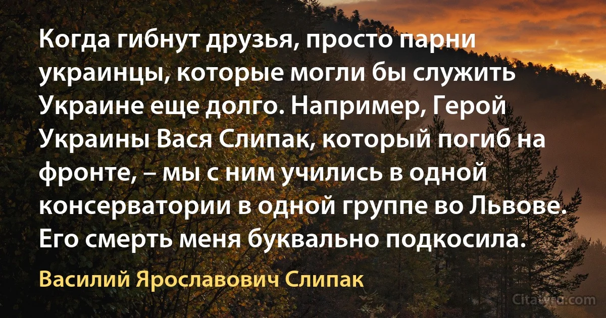 Когда гибнут друзья, просто парни украинцы, которые могли бы служить Украине еще долго. Например, Герой Украины Вася Слипак, который погиб на фронте, – мы с ним учились в одной консерватории в одной группе во Львове. Его смерть меня буквально подкосила. (Василий Ярославович Слипак)