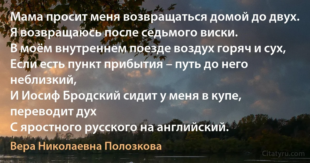 Мама просит меня возвращаться домой до двух.
Я возвращаюсь после седьмого виски.
В моём внутреннем поезде воздух горяч и сух,
Если есть пункт прибытия – путь до него неблизкий,
И Иосиф Бродский сидит у меня в купе, переводит дух
С яростного русского на английский. (Вера Николаевна Полозкова)