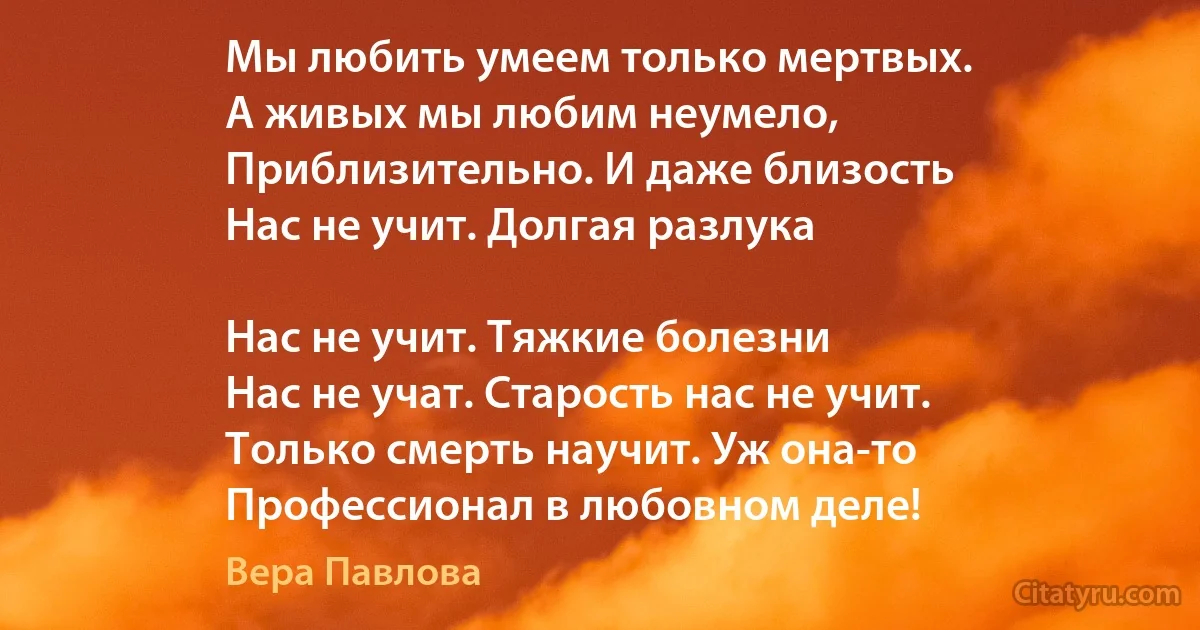 Мы любить умеем только мертвых.
А живых мы любим неумело,
Приблизительно. И даже близость
Нас не учит. Долгая разлука

Нас не учит. Тяжкие болезни
Нас не учат. Старость нас не учит.
Только смерть научит. Уж она-то 
Профессионал в любовном деле! (Вера Павлова)