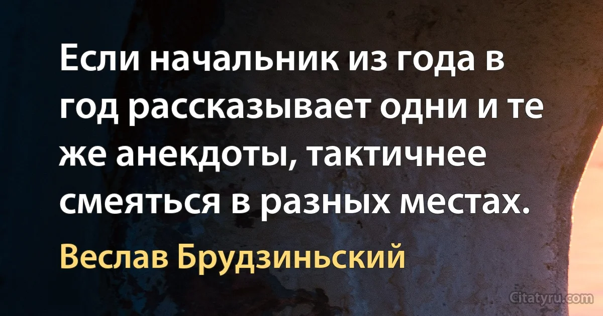 Если начальник из года в год рассказывает одни и те же анекдоты, тактичнее смеяться в разных местах. (Веслав Брудзиньский)