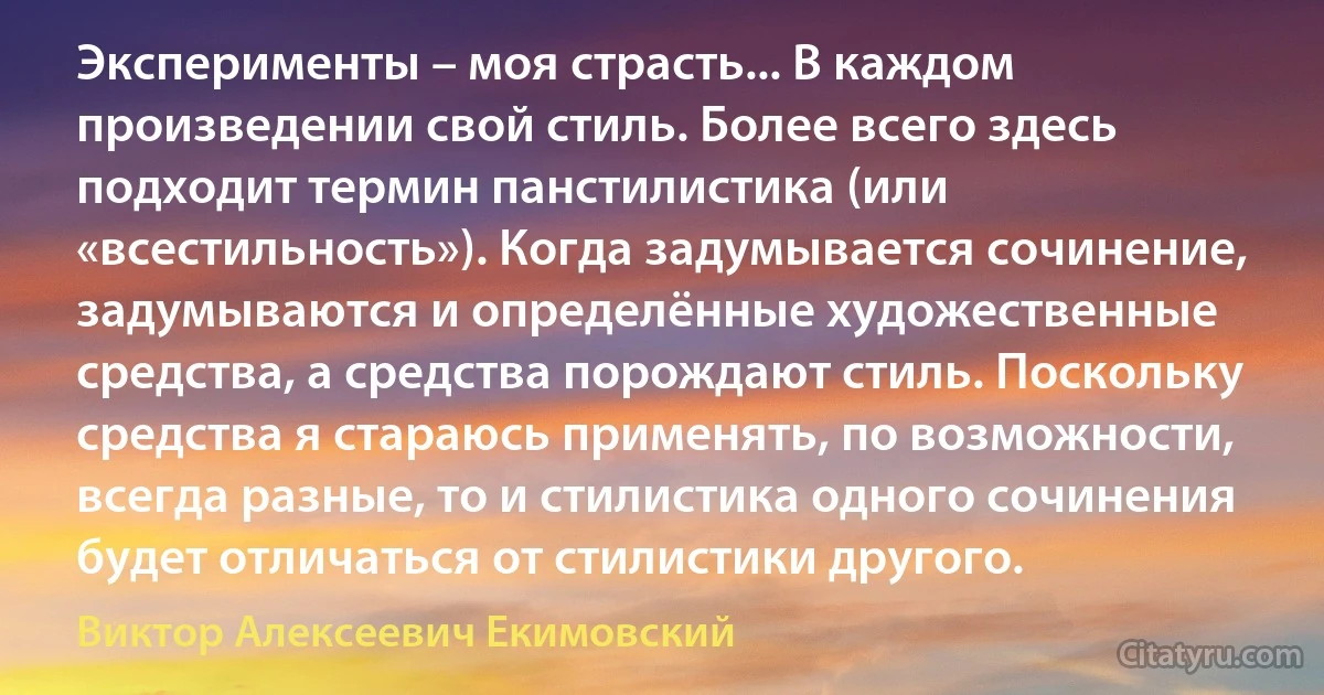 Эксперименты – моя страсть... В каждом произведении свой стиль. Более всего здесь подходит термин панстилистика (или «всестильность»). Когда задумывается сочинение, задумываются и определённые художественные средства, а средства порождают стиль. Поскольку средства я стараюсь применять, по возможности, всегда разные, то и стилистика одного сочинения будет отличаться от стилистики другого. (Виктор Алексеевич Екимовский)