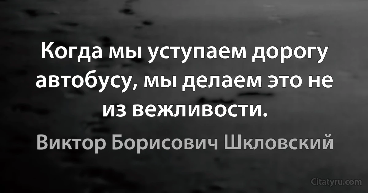 Когда мы уступаем дорогу автобусу, мы делаем это не из вежливости. (Виктор Борисович Шкловский)