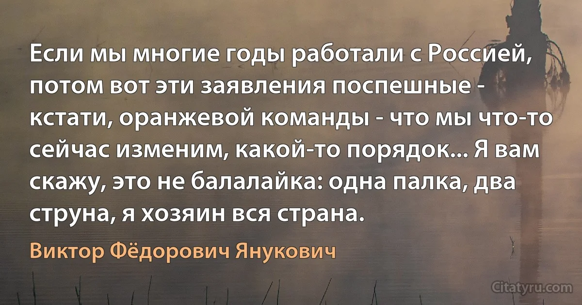 Если мы многие годы работали с Россией, потом вот эти заявления поспешные - кстати, оранжевой команды - что мы что-то сейчас изменим, какой-то порядок... Я вам скажу, это не балалайка: одна палка, два струна, я хозяин вся страна. (Виктор Фёдорович Янукович)