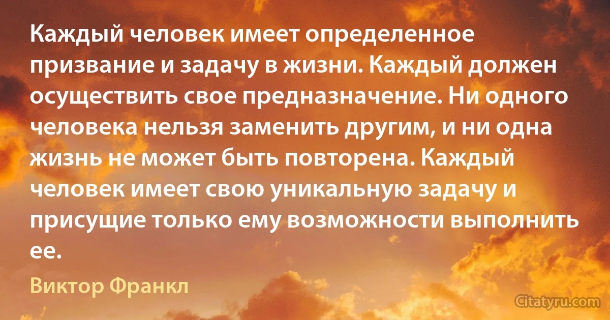 Каждый человек имеет определенное призвание и задачу в жизни. Каждый должен осуществить свое предназначение. Ни одного человека нельзя заменить другим, и ни одна жизнь не может быть повторена. Каждый человек имеет свою уникальную задачу и присущие только ему возможности выполнить ее. (Виктор Франкл)