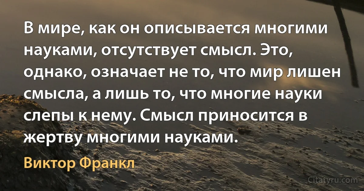 В мире, как он описывается многими науками, отсутствует смысл. Это, однако, означает не то, что мир лишен смысла, а лишь то, что многие науки слепы к нему. Смысл приносится в жертву многими науками. (Виктор Франкл)