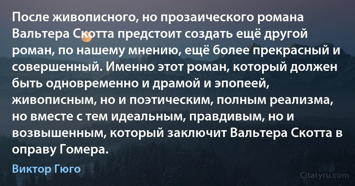 После живописного, но прозаического романа Вальтера Скотта предстоит создать ещё другой роман, по нашему мнению, ещё более прекрасный и совершенный. Именно этот роман, который должен быть одновременно и драмой и эпопеей, живописным, но и поэтическим, полным реализма, но вместе с тем идеальным, правдивым, но и возвышенным, который заключит Вальтера Скотта в оправу Гомера. (Виктор Гюго)