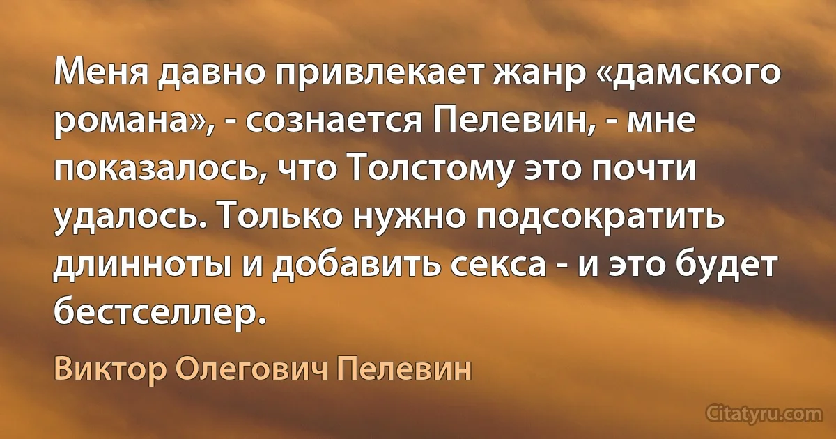 Меня давно привлекает жанр «дамского романа», - сознается Пелевин, - мне показалось, что Толстому это почти удалось. Только нужно подсократить длинноты и добавить секса - и это будет бестселлер. (Виктор Олегович Пелевин)