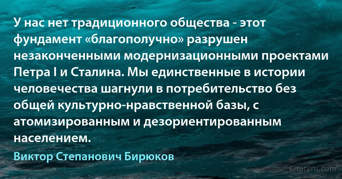 У нас нет традиционного общества - этот фундамент «благополучно» разрушен незаконченными модернизационными проектами Петра I и Сталина. Мы единственные в истории человечества шагнули в потребительство без общей культурно-нравственной базы, с атомизированным и дезориентированным населением. (Виктор Степанович Бирюков)