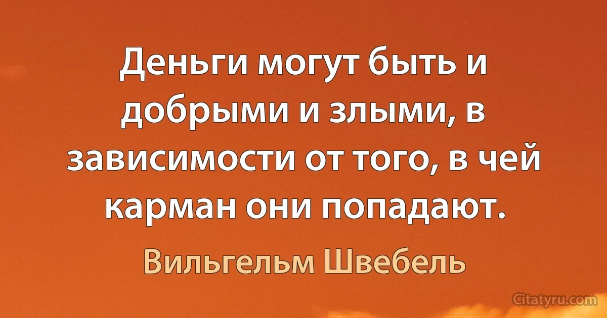 Деньги могут быть и добрыми и злыми, в зависимости от того, в чей карман они попадают. (Вильгельм Швебель)