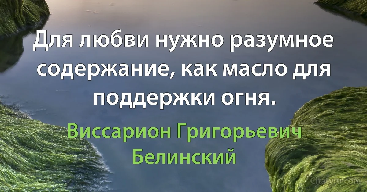 Для любви нужно разумное содержание, как масло для поддержки огня. (Виссарион Григорьевич Белинский)